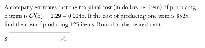 A company estimates that the marginal cost (in dollars per item) of producing
x items is C'(x) = 1.29 – 0.004x. If the cost of producing one item is $525,
find the cost of producing 125 items. Round to the nearest cent.
2$
