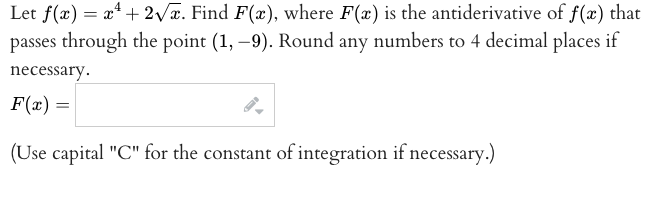 Let f(x) = x* + 2/x. Find F(x), where F(x) is the antiderivative of f(x) that
passes through the point (1, –9). Round any numbers to 4 decimal places if
necessary.
F(x) =
(Use capital "C" for the constant of integration if necessary.)
