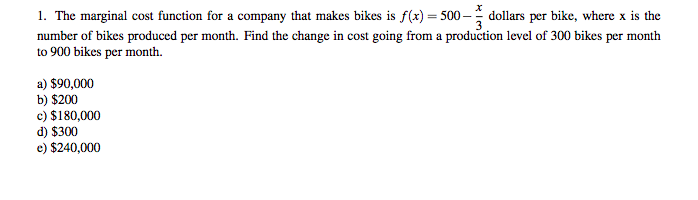 1. The marginal cost function for a company that makes bikes is f(x) = 500 – dollars per bike, where x is the
number of bikes produced per month. Find the change in cost going from a production level of 300 bikes per month
to 900 bikes per month.
a) $90,000
b) $200
c) $180,000
d) $300
e) $240,000
