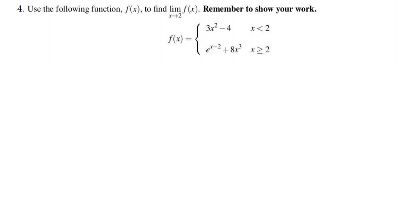 4. Use the following function, f(x), to find lim f(x). Remember to show your work.
3x² – 4
x< 2
f(x) =
f(x):
e-2 + 8x x> 2
