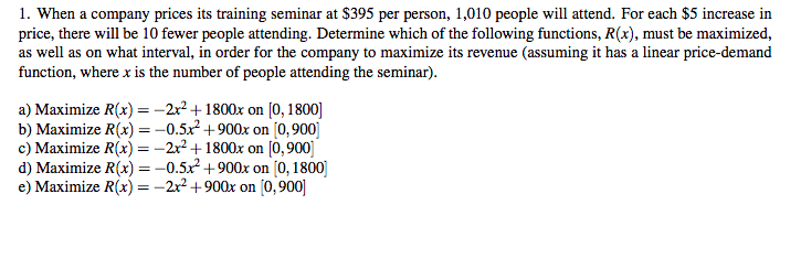 1. When a company prices its training seminar at $395 per person, 1,010 people will attend. For each $5 increase in
price, there will be 10 fewer people attending. Determine which of the following functions, R(x), must be maximized,
as well as on what interval, in order for the company to maximize its revenue (assuming it has a linear price-demand
function, where x is the number of people attending the seminar).
a) Maximize R(x) = -2x² +1800x on [0, 1800]
b) Maximize R(x) = -0.5x+900x on [0,900]
c) Maximize R(x) = -2x? +1800x on (ò,900]
d) Maximize R(x) =-0.5x +900x on [0, 1800)
e) Maximize R(x) =-2x? +900x on [0, 900]
%3D
