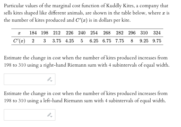 Particular values of the marginal cost function of Kuddly Kites, a company that
sells kites shaped like different animals, are shown in the table below, where a is
the number of kites produced and C'(x) is in dollars
per
kite.
184 198 212 226 240 254 268 282 296 310 324
C" (x) 2
3 3.75 4.25
5
6.25 6.75 7.75 8 9.25 9.75
Estimate the change in cost when the number of kites produced increases from
198 to 310 using a right-hand Riemann sum with 4 subintervals of equal width.
Estimate the change in cost when the number of kites produced increases from
198 to 310 using a left-hand Riemann sum with 4 subintervals of equal width.
