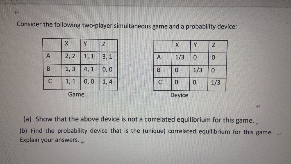 Consider the following two-player simultaneous game and a probability device:
Y
Y.
2, 2
1, 1
3, 1
1/3
1, 3 4, 1 0, 0
1/3
1, 1
0,0
1, 4
1/3
Game
Device
(a) Show that the above device is not a correlated equilibrium for this game.
(b) Find the probability device that is the (unique) correlated equilibrium for this game.
Explain your answers.
B.
C.
