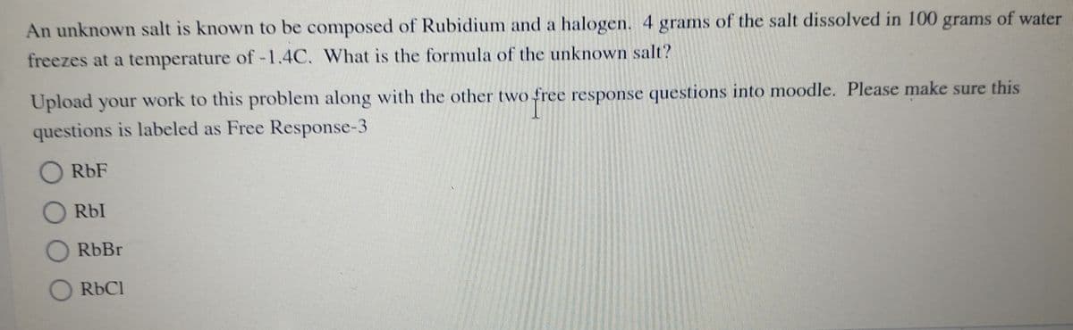 An unknown salt is known to be composed of Rubidium and a halogen. 4 grams of the salt dissolved in 100 grams of water
freezes at a temperature of-1.4C. What is the formula of the unknown salt?
Upload your work to this problem along with the other two free response questions into moodle. Please make sure this
questions is labeled as Free Response-3
O RbF
Rbl
O RbBr
O RbCl
