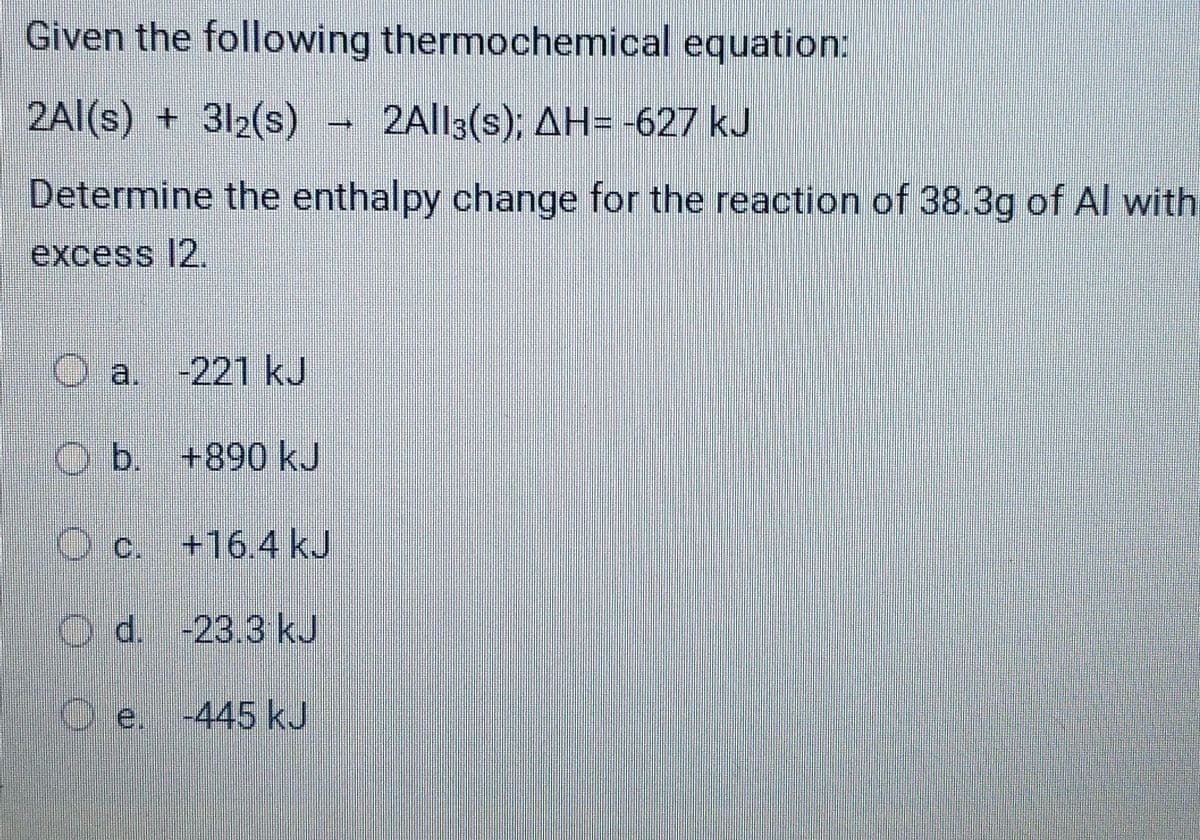 Given the following thermochemical equation:
2Al(s) + 312(s)
2All3(s); AH= -627 kJ
Determine the enthalpy change for the reaction of 38.3g of Al with
excess 12.
O a. -221 kJ
O b. +890 kJ
c. +16.4 kJ
O d. -23.3 kJ
O e. -445 kJ
