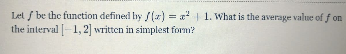 Let f be the function defined by f(x) = x² + 1. What is the average value of f on
the interval -1, 2 written in simplest form?
2
