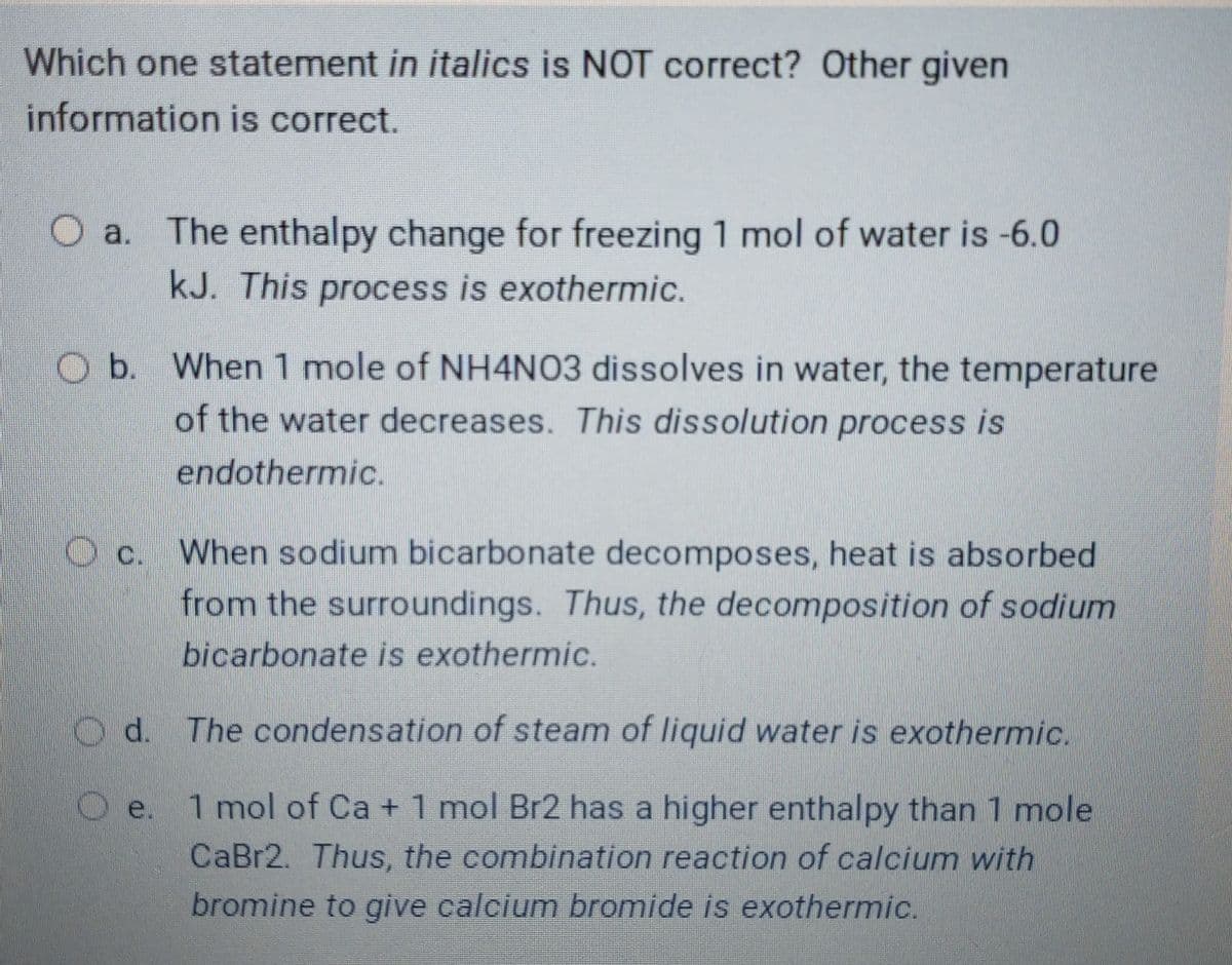 Which one statement in italics is NOT correct? Other given
information is correct.
O a. The enthalpy change for freezing 1 mol of water is -6.0
kJ. This process is exothermic.
Ob. When 1 mole of NH4NO3 dissolves in water, the temperature
of the water decreases. This dissolution process is
endothermic.
Oc. When sodium bicarbonate decomposes, heat is absorbed
from the surroundings. Thus, the decomposition of sodium
bicarbonate is exothermic.
O d. The condensation of steam of liquid water is exothermic.
1 mol of Ca +1 mol Br2 has a higher enthalpy than 1 mole
CaBr2. Thus, the combination reaction of calcium with
bromine to give calcium bromide is exothermic.
Oe.
