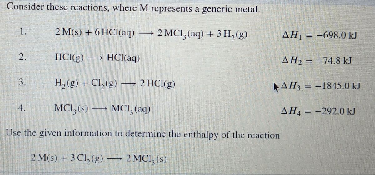 Consider these reactions, where M represents a generic metal.
1.
2 M(s) + 6 HCI(aq)
→ 2 MCl, (aq) + 3 H, (g)
AH1 = -698.0 kJ
HCl(g) → HCI(aq)
AH = -74.8 kJ
H, (g) + Cl, (g) → 2 HCl(g)
AH3 = -1845.0 kJ
MCI, (s) → MCI, (aq)
AH = -292.0 kJ
Use the given information to determine the enthalpy of the reaction
2 M(s) + 3 Cl, (g)
→ 2 MCI, (s)
2.
3.
4.
