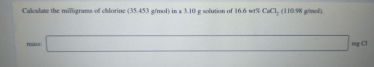 Calculate the milligrams of chlorine (35.453 g/mol) in a 3.10 g solution of 16.6 wt% CaCl, (110.98 g/mol).
mass:
mg Cl
