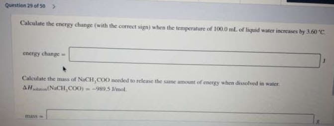 Question 29 of 50>
Calculate the energy change (with the correct sign) when the temperature of 100.0 ml. of liquid water increases by 3.60 °C.
energy change =
Calculate the mass of NaCH, CO0 needed to release the same amount of energy when dissolved in water
AHtu (NaCH, COO) = -989.5 I/mol.
mass
