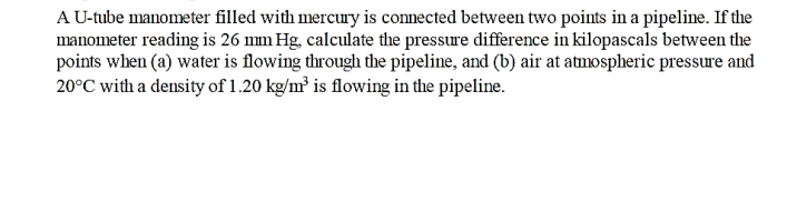 A U-tube manometer filled with mercury is connected between two points in a pipeline. If the
manometer reading is 26 mm Hg, calculate the pressure difference in kilopascals between the
points when (a) water is flowing through the pipeline, and (b) air at atmospheric pressure and
20°C with a density of 1.20 kg/m³ is flowing in the pipeline.
