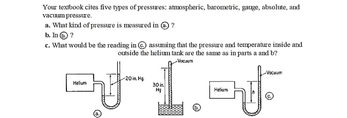 Your textbook cites five types of pressures: atmospheric, barometric, gauge, absolute, and
vacuum pressure.
a. What kind of pressure is measured in @ ?
b. In O ?
c. What would be the reading in @ assuming that the pressure and temperature inside and
outside the helium tank are the same as in parts a and b?
Vacuum
Vacuum
-20 in. Hg.
Helium
30 in.
Hg
Helium
