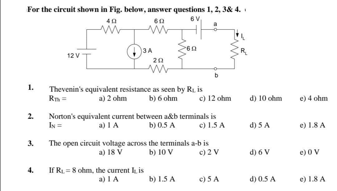 For the circuit shown in Fig. below, answer questions 1, 2, 3& 4.
6 V
a
ЗА
12 V
20
1.
Thevenin's equivalent resistance as seen by RL is
RTh =
a) 2 ohm
b) 6 ohm
c) 12 ohm
d) 10 ohm
e) 4 ohm
2.
Norton's equivalent current between a&b terminals is
IN =
а) 1 A
b) 0.5 A
c) 1.5 A
d) 5 A
e) 1.8 A
The open circuit voltage across the terminals a-b is
а) 18 V
3.
b) 10 V
c) 2 V
d) 6 V
e) 0 V
If RL = 8 ohm, the current IL is
a) 1 A
4.
b) 1.5 A
c) 5 A
d) 0.5 A
e) 1.8 A
