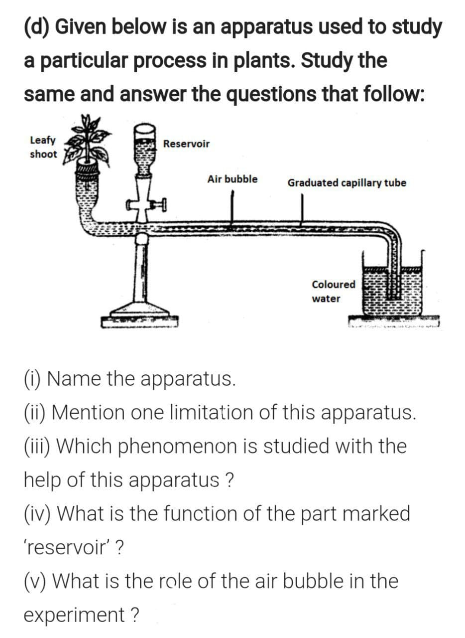 (d) Given below is an apparatus used to study
a particular process in plants. Study the
same and answer the questions that follow:
“香里
Leafy
Reservoir
shoot
Air bubble
Graduated capillary tube
Coloured
water
(i) Name the apparatus.
(ii) Mention one limitation of this apparatus.
(iii) Which phenomenon is studied with the
help of this apparatus ?
(iv) What is the function of the part marked
'reservoir' ?
(v) What is the role of the air bubble in the
experiment ?
