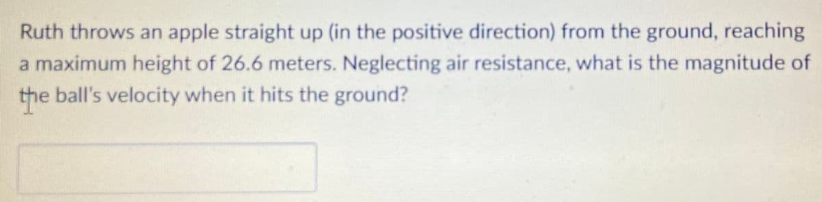 Ruth throws an apple straight up (in the positive direction) from the ground, reaching
a maximum height of 26.6 meters. Neglecting air resistance, what is the magnitude of
the ball's velocity when it hits the ground?
