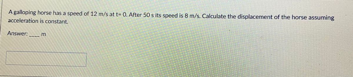 A galloping horse has a speed of 12 m/s at t= 0. After 50 s its speed is 8 m/s. Calculate the displacement of the horse assuming
acceleration is constant.
Answer:
