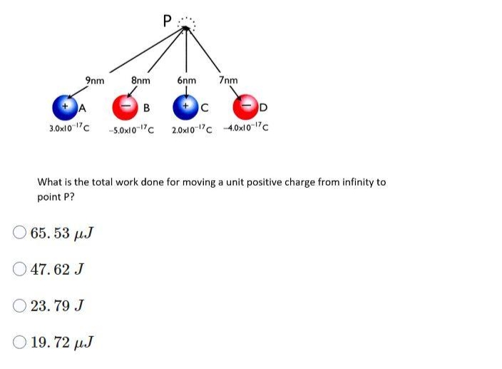 9nm
65.53 µJ
47.62 J
8nm
23.79 J
P
A
B
C
D
3.0x10 17C --5.0x10-17C 2.0x10-17C -4.0x10-17 C
Ⓒ 19.72 µJ
6nm
What is the total work done for moving a unit positive charge from infinity to
point P?
7nm