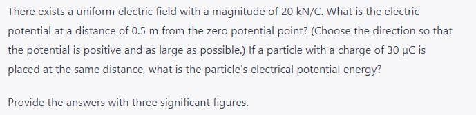 There exists a uniform electric field with a magnitude of 20 kN/C. What is the electric
potential at a distance of 0.5 m from the zero potential point? (Choose the direction so that
the potential is positive and as large as possible.) If a particle with a charge of 30 µC is
placed at the same distance, what is the particle's electrical potential energy?
Provide the answers with three significant figures.