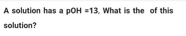 A solution has a pOH =13, What is the of this
solution?