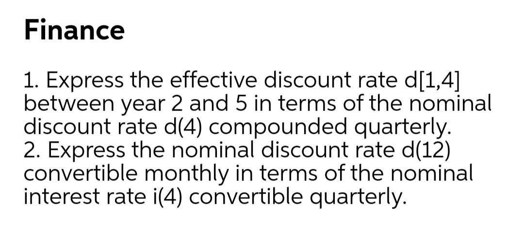 Finance
1. Express the effective discount rate d[1,4]
between year 2 and 5 in terms of the nominal
discount rate d(4) compounded quarterly.
2. Express the nominal discount rate d(12)
convertible monthly in terms of the nominal
interest rate i(4) convertible quarterly.
