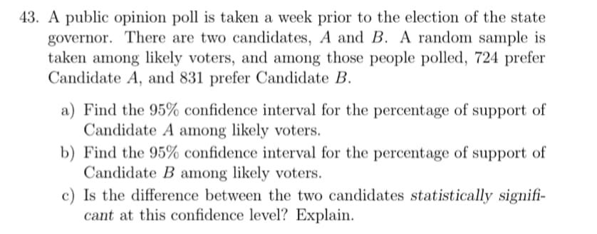 43. A public opinion poll is taken a week prior to the election of the state
governor. There are two candidates, A and B. A random sample is
taken among likely voters, and among those people polled, 724 prefer
Candidate A, and 831 prefer Candidate B.
a) Find the 95% confidence interval for the percentage of support of
Candidate A among likely voters.
b) Find the 95% confidence interval for the percentage of support of
Candidate B among likely voters.
c) Is the difference between the two candidates statistically signifi-
cant at this confidence level? Explain.
