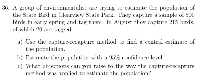36. A group of environmentalist are trying to estimate the population of
the State Bird in Clearview State Park. They capture a sample of 500
birds in early spring and tag them. In August they capture 215 birds,
of which 20 are tagged.
a) Use the capture-recapture method to find a central estimate of
the population.
b) Estimate the population with a 95% confidence level.
c) What objections can you raise to the way the capture-recapture
method was applied to estimate the population?
