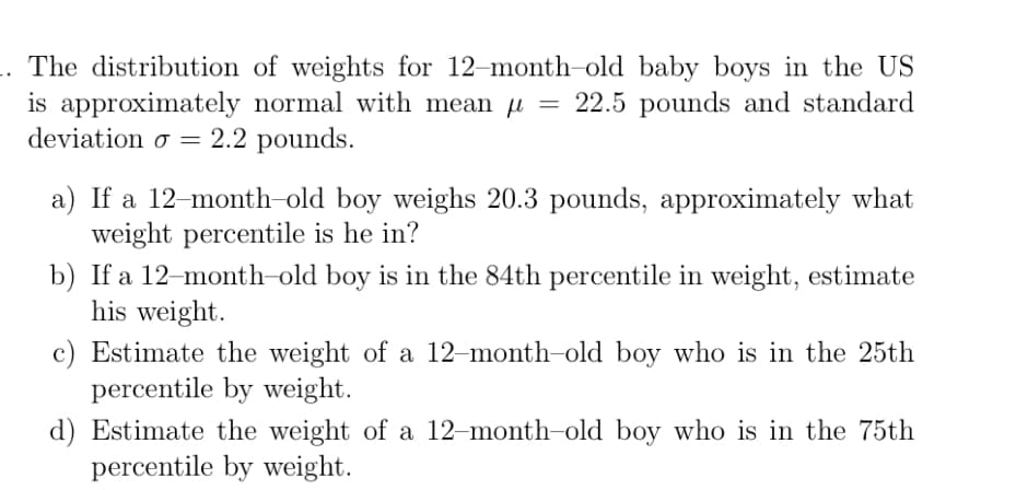 The distribution of weights for 12-month-old baby boys in the US
is approximately normal with mean u = 22.5 pounds and standard
deviation o = 2.2 pounds.
a) If a 12-month-old boy weighs 20.3 pounds, approximately what
weight percentile is he in?
b) If a 12-month-old boy is in the 84th percentile in weight, estimate
his weight.
c) Estimate the weight of a 12-month-old boy who is in the 25th
percentile by weight.
d) Estimate the weight of a 12-month-old boy who is in the 75th
percentile by weight.
