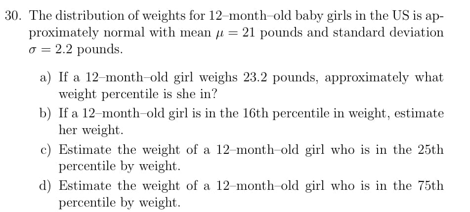 30. The distribution of weights for 12-month-old baby girls in the US is ap-
proximately normal with mean u = 21 pounds and standard deviation
o = 2.2 pounds.
a) If a 12-month-old girl weighs 23.2 pounds, approximately what
weight percentile is she in?
b) If a 12-month-old girl is in the 16th percentile in weight, estimate
her weight.
c) Estimate the weight of a 12-month-old girl who is in the 25th
percentile by weight.
d) Estimate the weight of a 12-month-old girl who is in the 75th
percentile by weight.

