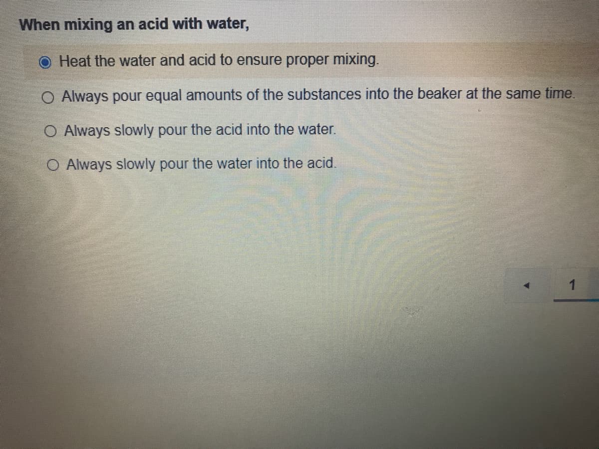 When mixing an acid with water,
Heat the water and acid to ensure proper mixing.
O Always pour equal amounts of the substances into the beaker at the same time.
O Always slowly pour the acid into the water.
O Always slowly pour the water into the acid.
1
