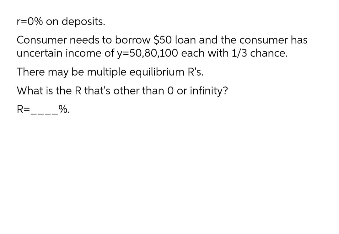 r=0% on deposits.
Consumer needs to borrow $50 loan and the consumer has
uncertain income of y=50,80,100 each with 1/3 chance.
There may be multiple equilibrium R's.
What is the R that's other than 0 or infinity?
R=
__%.

