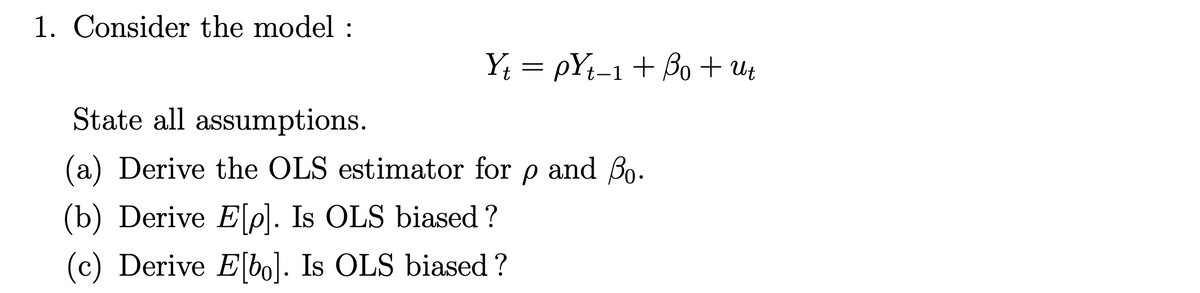 1. Consider the model :
YŁ = pYt-1+ Bo + Ut
State all assumptions.
(a) Derive the OLS estimator for p and Bo.
(b) Derive Ele). Is OLS biased?
(c) Derive E[bo]. Is OLS biased ?
