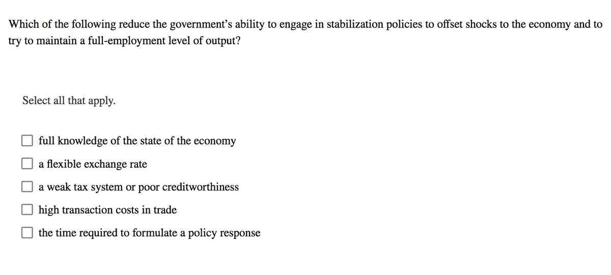 Which of the following reduce the government's ability to engage in stabilization policies to offset shocks to the economy and to
try to maintain a full-employment level of output?
Select all that apply.
full knowledge of the state of the economy
a flexible exchange rate
a weak tax system or poor creditworthiness
high transaction costs in trade
the time required to formulate a policy response
