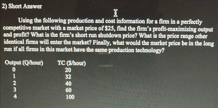 2) Short Answer
Using the following production and cost information for a firm in a perfectly
competitive market with a market price of $25, find the firm's profit-maximizing output
and profit? What is the firm's short run shutdown price? What is the price range other
identical firms will enter the market? Finally, what would the market price be in the long
run if all firms in this market have the same production technology?
Output (Q/hour)
TC (S/hour)
20
32
40
60
100
01234
