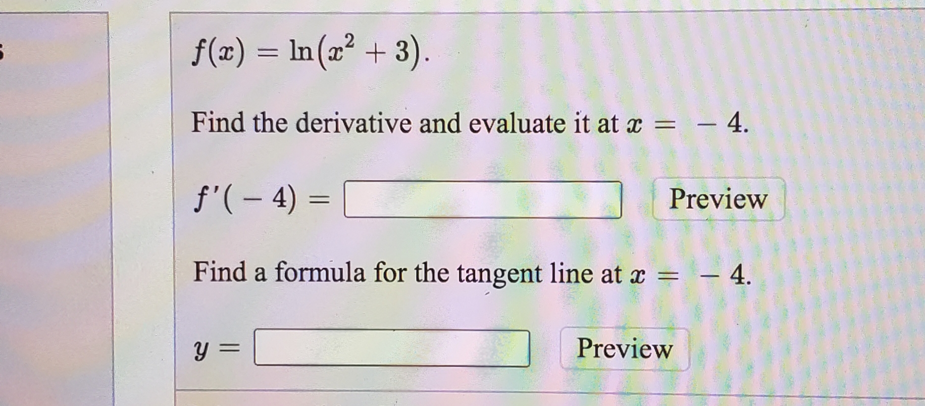 f(x) = In(x² + 3).
Find the derivative and evaluate it at x = - 4.
f'( – 4) =
Preview
Find a formula for the tangent line at x =
– 4.
%3D
y =
Preview
