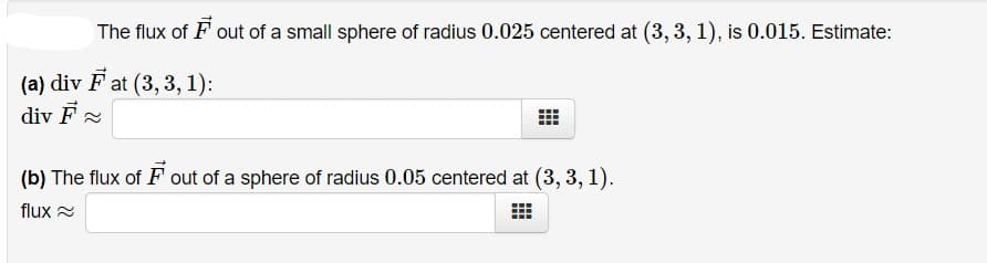 The flux of F out of a small sphere of radius 0.025 centered at (3, 3, 1), is 0.015. Estimate:
(a) div F at (3, 3, 1):
div F
(b) The flux of F out of a sphere of radius 0.05 centered at (3, 3, 1).
flux =
