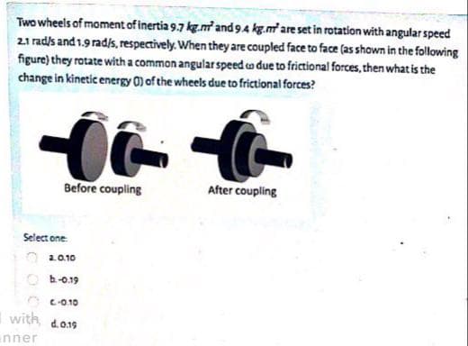 Two wheels of moment of inertia 9.7 kg.m and 9.4 kg.m are set in rotation with angular speed
21 rad/s and 1.9 rad/s, respectively. When they are coupled face to face (as shown in the following
figure) they rotate with a common angularspeed co due to frictional forces, then what is the
change in kinetic energy 0) of the wheels due to frictional forces?
Before coupling
After coupling
Select one
O 20.10
O h-o.19
O c-010
vith
d.019

