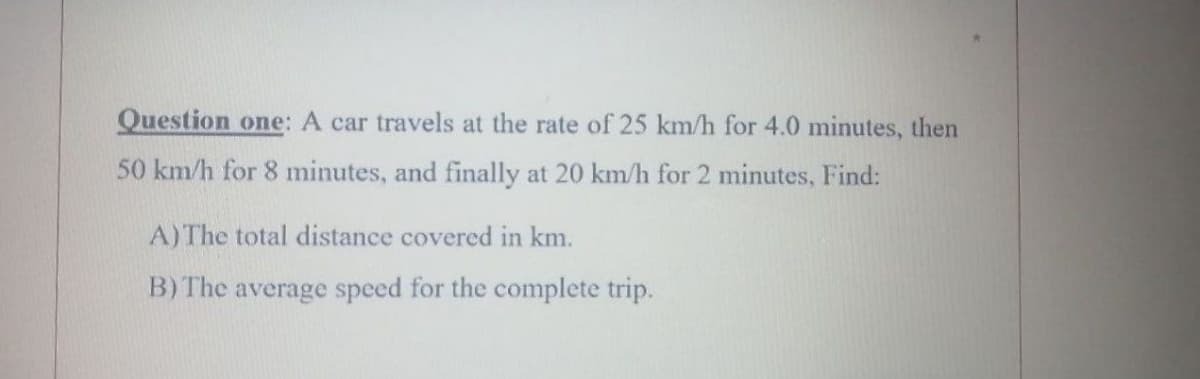 Question one: A car travels at the rate of 25 km/h for 4.0 minutes, then
50 km/h for 8 minutes, and finally at 20 km/h for 2 minutes, Find:
A)The total distance covered in km.
B) The average speed for the complete trip.
