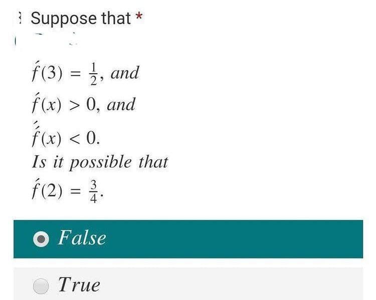 ? Suppose that *
Í(3) = }, and
f(x) > 0, and
fu) < 0.
Is it possible that
Í(2) = .
4°
O False
True
