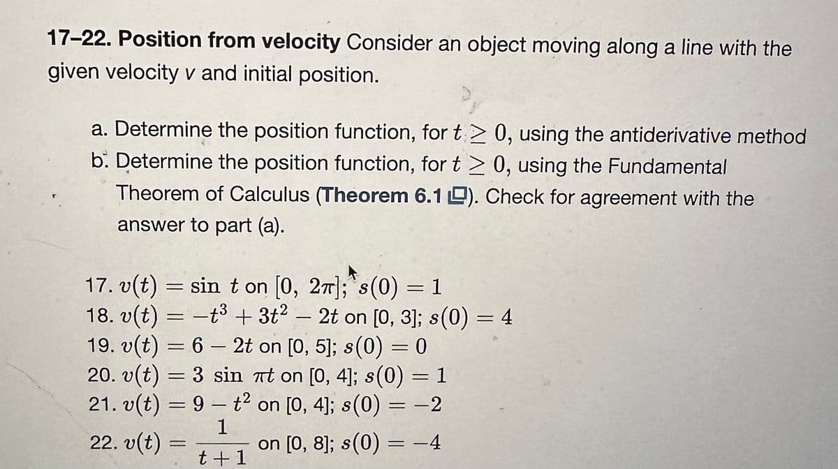 17-22. Position from velocity Consider an object moving along a line with the
given velocity v and initial position.
a. Determine the position function, for t≥ 0, using the antiderivative method
b. Determine the position function, for t > 0, using the Fundamental
Theorem of Calculus (Theorem 6.1 ). Check for agreement with the
answer to part (a).
17. v(t) = sin ton [0, 2π]; s (0) = 1
18. v(t) = -t³ + 3t2 - 2t on [0, 3]; s(0) = 4
19. v(t) = 6 - 2t on [0, 5]; s(0) = 0
-
20. v(t) = 3 sin πt on [0, 4]; s(0)
21. v(t) = 9t² on [0, 4]; s(0) = -2
1
t +1
on [0, 8]; s(0) = -4
22. v(t) =
=
1