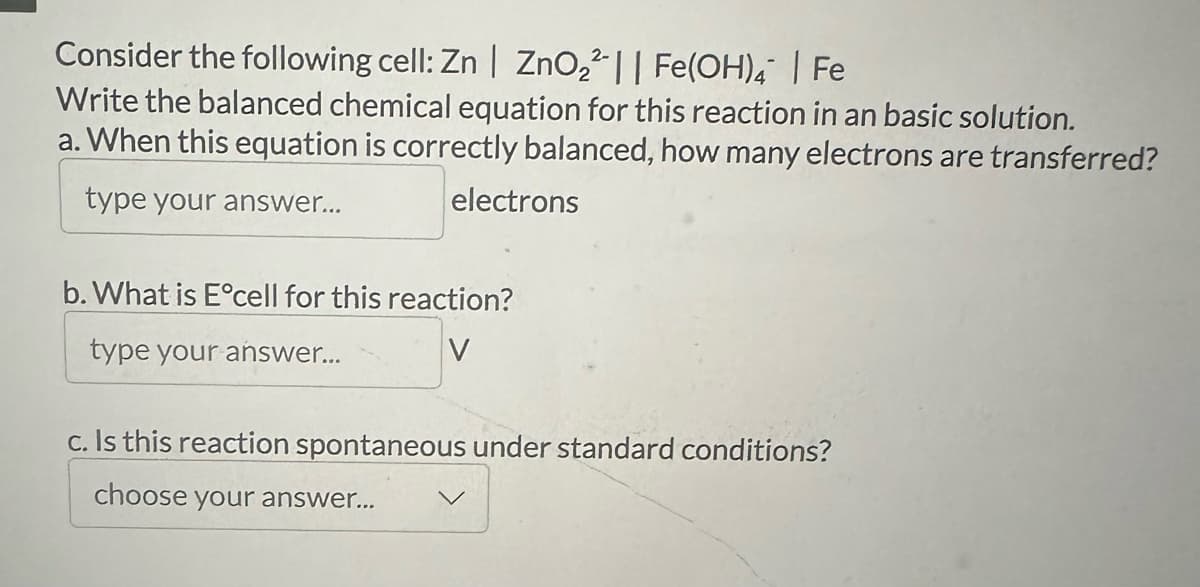Consider the following cell: Zn | ZnO22|| Fe(OH)4 | Fe
Write the balanced chemical equation for this reaction in an basic solution.
a. When this equation is correctly balanced, how many electrons are transferred?
type your answer...
electrons
b. What is E°cell for this reaction?
type your answer...
V
c. Is this reaction spontaneous under standard conditions?
choose your answer...