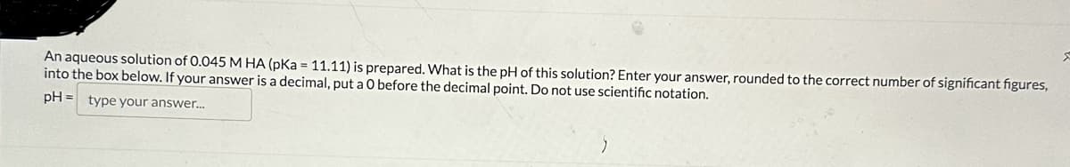 An aqueous solution of 0.045 M HA (pKa = 11.11) is prepared. What is the pH of this solution? Enter your answer, rounded to the correct number of significant figures,
into the box below. If your answer is a decimal, put a O before the decimal point. Do not use scientific notation.
pH = type your answer...