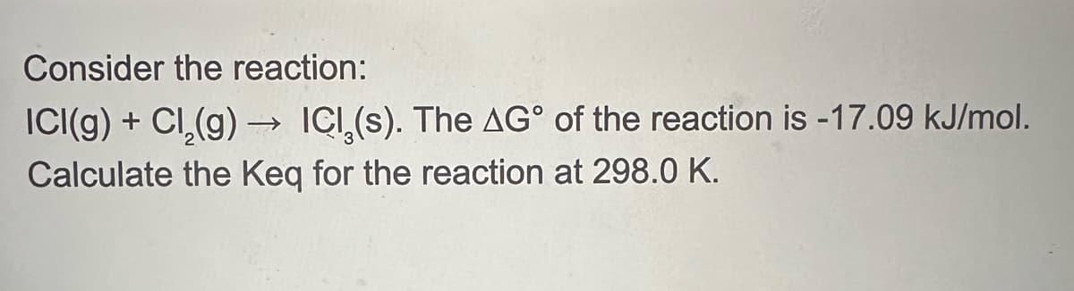 Consider the reaction:
ICI(g) + Cl2(g) → ICI,(s). The AG° of the reaction is -17.09 kJ/mol.
Calculate the Keq for the reaction at 298.0 K.