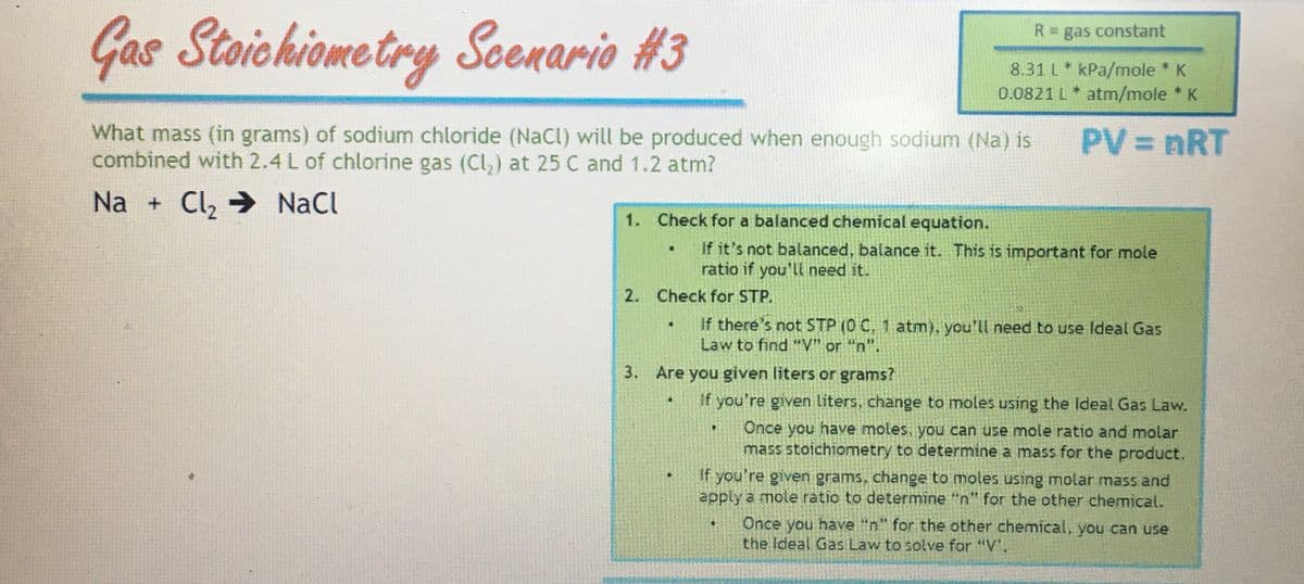 Gas Stoichiometry Soenario #3
What mass (in grams) of sodium chloride (NaCl) will be produced when enough sodium (Na) is
combined with 2.4 L of chlorine gas (Cl₂) at 25 C and 1.2 atm?
Na + Cl₂ ⇒ NaCl
1. Check for a balanced chemical equation.
.
2. Check for STP.
If it's not balanced, balance it. This is important for mole
ratio if you'll need it.
R = gas constant
8.31 L kPa/mole * K
0.0821 L* atm/mole * K
3. Are you given liters or grams?
PV = nRT
If there's not STP (0 C, 1 atm), you'll need to use Ideal Gas
Law to find "V" or "n".
.
If you're given liters, change to moles using the Ideal Gas Law.
Once you have moles, you can use mole ratio and molar
mass stoichiometry to determine a mass for the product.
If you're given grams, change to moles using molar mass and
apply a mole ratio to determine "n" for the other chemical.
Once you have "n" for the other chemical, you can use
the Ideal Gas Law to solve for "V"."