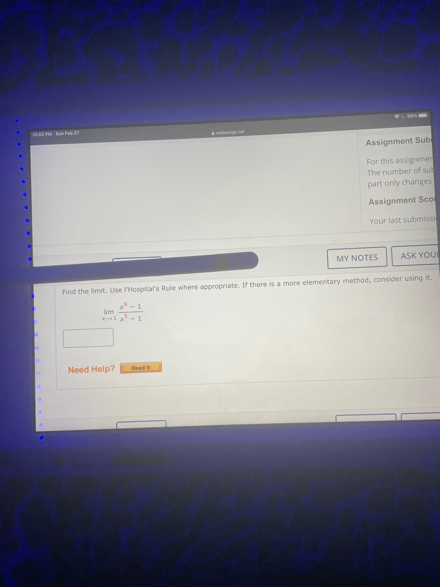 L99%
10:02 PM Sun Feb 27
webassign.net
Assignment Sub
For this assignmer
The number of sub
part only changes
Assignment Sco
Your last submissi
MY NOTES
ASK YOU
Find the limit. Use l'Hospital's Rule where appropriate. If there is a more elementary method, consider using it.
x9 - 1
lim
X-1 x - 1
Need Help?
Read It

