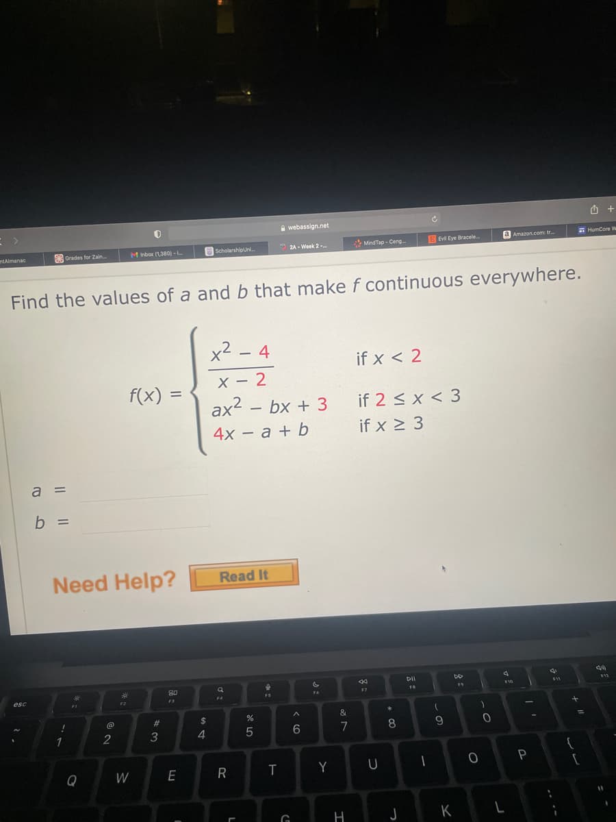 A webassign.net
* MindTap - Ceng.-
E Evil Eye Bracele.
a Amazon.com: tr.
E HumCore W
nAlmanac
Grades for Zain.
M Inbox (1,380) - L
Scholarshipuni.
2A - Week 2-.
Find the values of a and b that make f continuous everywhere.
x2 - 4
if x < 2
X - 2
F(x) =
ax2 – bx + 3
if 2 < x < 3
4x – a + b
if x > 3
a =
b =
Need Help?
Read It
DII
DO
80
F10
F7
FR
F6
FS
FI
F2
#3
7
8
9.
1
2
Q
W
E
R
Y
G
H
J
K
