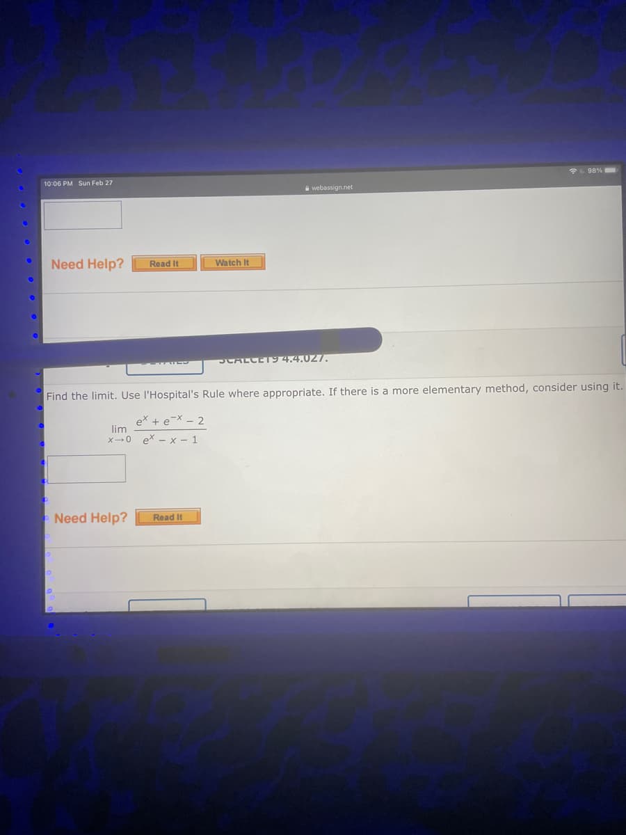 *L 98%
10:06 PM Sun Feb 27
A webassign.net
Need Help?
Watch It
Read It
SCALCET94.4.027.
Find the limit. Use l'Hospital's Rule where appropriate. If there is a more elementary method, consider using it.
ex + e¯X - 2
lim
x→0 ex - x – 1
Need Help?
Read It
