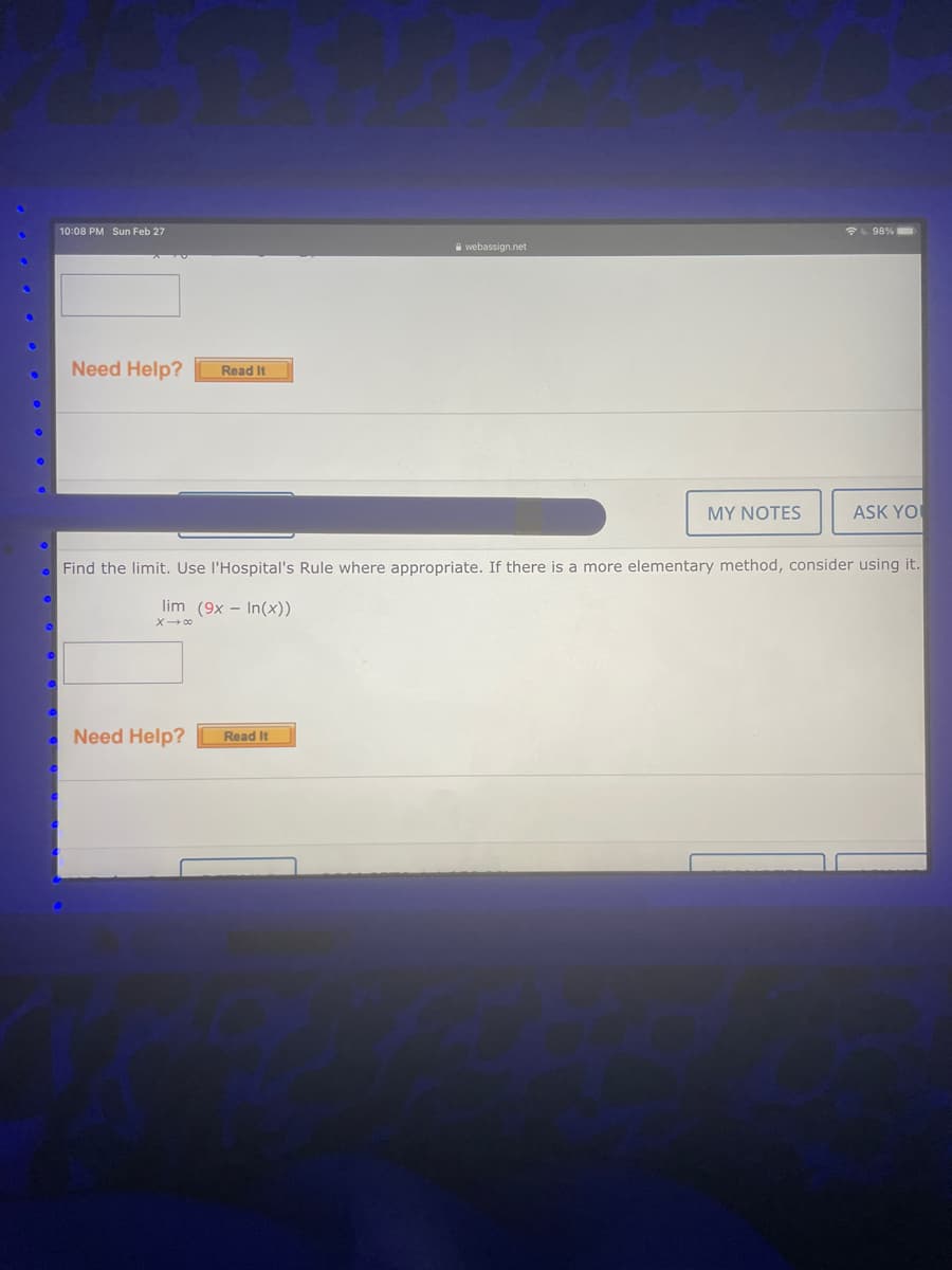 10:08 PM Sun Feb 27
L 98%
webassign.net
Need Help?
Read It
MY NOTES
ASK YO
Find the limit. Use l'Hospital's Rule where appropriate. If there is a more elementary method, consider using it.
lim (9x - In(x))
X- 00
Need Help?
Read It
