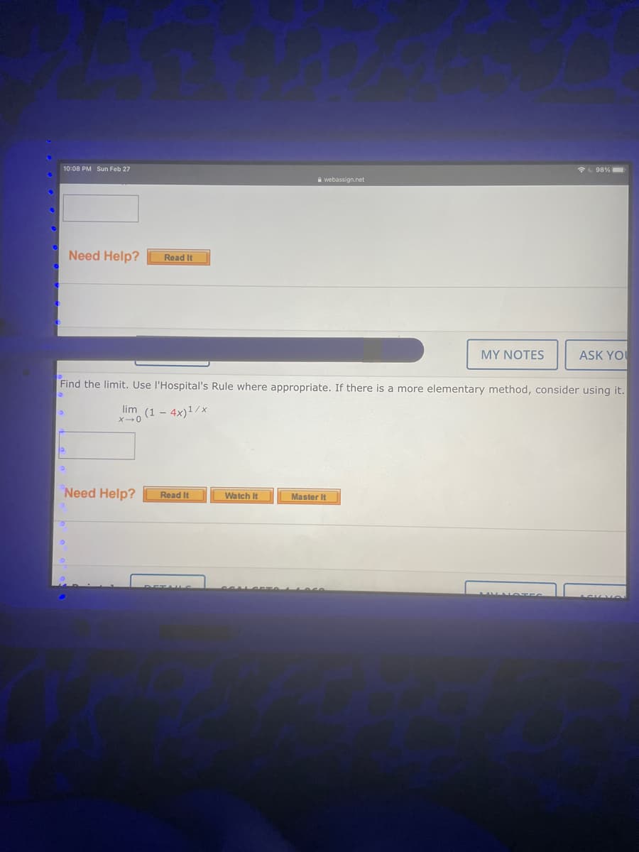 10:08 PM Sun Feb 27
98%
A webassign.net
Need Help?
Read It
MY NOTES
ASK YO
Find the limit. Use l'Hospital's Rule where appropriate. If there is a more elementary method, consider using it.
lim (1 – 4x)1/x
Need Help?
Read It
Master It
Watch It
