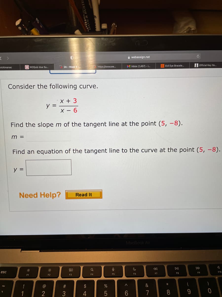 A webassign.net
A 2A - Week 3.
M Inbox (1,457) - .
E Evil Eye Bracele.
Official Key Ite.
ntAlmanac
w2Quiz due Su.
https://www.we..
Consider the following curve.
X + 3
y =
X – 6
Find the slope m of the tangent line at the point (5, -8).
m =
Find an equation of the tangent line to the curve at the point (5, -8).
y =
Need Help?
Read It
MacBook Air
DII
80
esc
F9
F10
F5
F6
F7
F8
F1
F2
F3
F4
*
!
@
23
$
&
1
2
3
4
6.
7
8.
会:
< cO
BUSTEI
