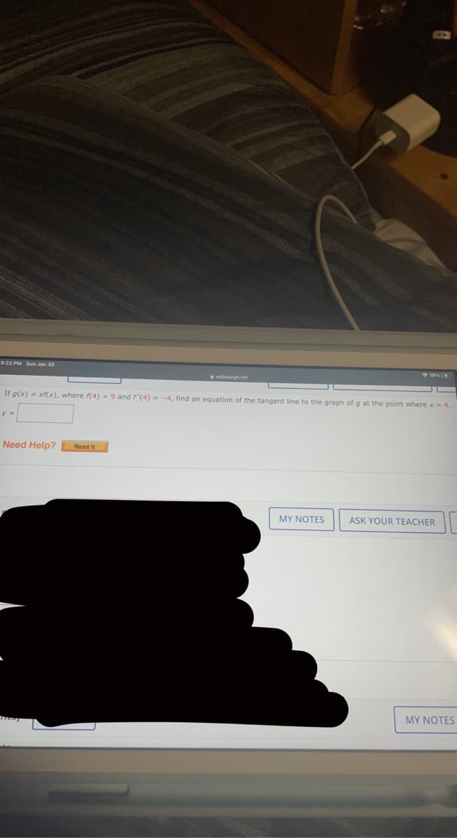 9-22 PM Sun Jan 30
+ 18%
webassign.net
If g(x) = xf(x), where f(4) = 9 and f'(4) = -4, find an equation of the tangent line to the graph of g at the point where x= 4.
y =
Need Help?
Read It
MY NOTES
ASK YOUR TEACHER
MY NOTES
